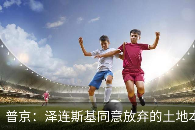 普京：泽连斯基同意放弃的土地本就不属于乌克兰，而是属于历史上的俄罗斯